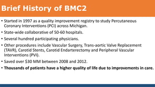 Brief History of BMC2
• Started in 1997 as a quality improvement registry to study Percutaneous
Coronary Interventions (PCI) across Michigan.
• State-wide collaborative of 50-60 hospitals.
• Several hundred participating physicians.
• Other procedures include Vascular Surgery, Trans-aortic Valve Replacement
(TAVR), Carotid Stents, Carotid Endarterectomy and Peripheral Vascular
Interventions (PVI).
• Saved over $30 MM between 2008 and 2012.
• Thousands of patients have a higher quality of life due to improvements in care.
 