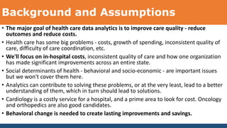 Background and Assumptions
• The major goal of health care data analytics is to improve care quality - reduce
outcomes and reduce costs.
• Health care has some big problems - costs, growth of spending, inconsistent quality of
care, difficulty of care coordination, etc.
• We'll focus on in-hospital costs, inconsistent quality of care and how one organization
has made significant improvements across an entire state.
• Social determinants of health - behavioral and socio-economic - are important issues
but we won't cover them here.
• Analytics can contribute to solving these problems, or at the very least, lead to a better
understanding of them, which in turn should lead to solutions.
• Cardiology is a costly service for a hospital, and a prime area to look for cost. Oncology
and orthopedics are also good candidates.
• Behavioral change is needed to create lasting improvements and savings.
 