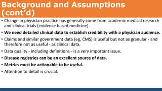 Background and Assumptions
(cont’d)
• Change in physician practice has generally come from academic medical research
and clinical trials (evidence based medicine).
• We need detailed clinical data to establish credibility with a physician audience.
• Claims and similar government data (eg, CMS) is useful but not as granular - and
therefore not as useful - as clinical data.
• Data quality - including definitions - is a very important issue.
• Disease registries can be an excellent source of data.
• Metrics must be actionable to be useful.
• Attention to detail is crucial.
 