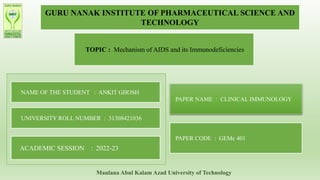 GURU NANAK INSTITUTE OF PHARMACEUTICAL SCIENCE AND
TECHNOLOGY
TOPIC : Mechanism of AIDS and its Immunodeficiencies
NAME OF THE STUDENT : ANKIT GHOSH
UNIVERSITY ROLL NUMBER : 31308421036
ACADEMIC SESSION : 2022-23
PAPER NAME : CLINICAL IMMUNOLOGY
PAPER CODE : GEMc 401
Maulana Abul Kalam Azad University of Technology
 