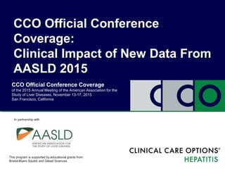 CCO Official Conference Coverage
of the 2015 Annual Meeting of the American Association for the
Study of Liver Diseases, November 13-17, 2015
San Francisco, California
CCO Official Conference
Coverage:
Clinical Impact of New Data From
AASLD 2015
This program is supported by educational grants from
Bristol-Myers Squibb and Gilead Sciences.
In partnership with
 