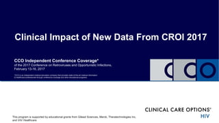 Clinical Impact of New Data From CROI 2017
CCO Independent Conference Coverage*
of the 2017 Conference on Retroviruses and Opportunistic Infections,
February 13-16, 2017
*CCO is an independent medical education company that provides state-of-the-art medical information
to healthcare professionals through conference coverage and other educational programs.
This program is supported by educational grants from Gilead Sciences, Merck, Theratechnologies Inc,
and ViiV Healthcare
 