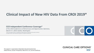 Clinical Impact of New HIV Data From CROI 2019*
This program is supported by independent educational grants from
Gilead Sciences; Janssen Therapeutics; Merck & Co, Inc; and ViiV Healthcare.
CCO Independent Conference Coverage*
of the 2019 Conference on Retroviruses and Opportunistic Infections,
March 4-7, 2019; Seattle, Washington
*Clinical Care Options (CCO) is an independent medical education organization that provides conference
coverage and other unique educational programs for healthcare professionals.
 