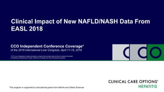 Clinical Impact of New NAFLD/NASH Data From
EASL 2018
*CCO is an independent medical education company that provides state-of-the-art medical information
to healthcare professionals through conference coverage and other educational programs.
This program is supported by educational grants from AbbVie and Gilead Sciences
CCO Independent Conference Coverage*
of the 2018 International Liver Congress, April 11-15, 2018
 