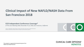 Clinical Impact of New NAFLD/NASH Data From
San Francisco 2018
This program is supported by educational grants from
AbbVie and Gilead Sciences
CCO Independent Conference Coverage*
of The Liver Meeting 2018; November 9-13, 2018; San Francisco, California
*CCO is an independent medical education company that provides state-of-the-art medical information to
healthcare professionals through conference coverage and other educational programs.
 