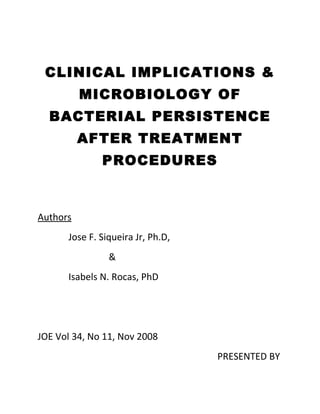 CLINICAL IMPLICATIONS &
MICROBIOLOGY OF
BACTERIAL PERSISTENCE
AFTER TREATMENT
PROCEDURES
Authors
Jose F. Siqueira Jr, Ph.D,
&
Isabels N. Rocas, PhD
JOE Vol 34, No 11, Nov 2008
PRESENTED BY
 