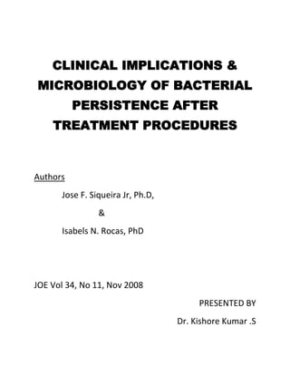 CLINICAL IMPLICATIONS &
MICROBIOLOGY OF BACTERIAL
PERSISTENCE AFTER
TREATMENT PROCEDURES
Authors
Jose F. Siqueira Jr, Ph.D,
&
Isabels N. Rocas, PhD
JOE Vol 34, No 11, Nov 2008
PRESENTED BY
Dr. Kishore Kumar .S
 