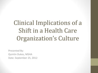 Clinical Implications of a
      Shift in a Health Care
     Organization’s Culture
Presented By:
Quintin Dukes, MSHA
Date: September 25, 2012
 