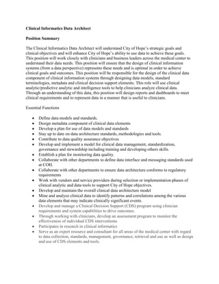 Clinical Informatics Data Architect

Position Summary

The Clinical Informatics Data Architect will understand City of Hope’s strategic goals and
clinical objectives and will enhance City of Hope’s ability to use data to achieve these goals.
This position will work closely with clinicians and business leaders across the medical center to
understand their data needs. This position will ensure that the design of clinical information
systems (from a data perspective) represents these needs and is optimal in order to achieve
clinical goals and outcomes. This position will be responsible for the design of the clinical data
component of clinical information systems through designing data models, standard
terminologies, metadata and clinical decision support elements. This role will use clinical
analytic/predictive analytic and intelligence tools to help clinicians analyze clinical data.
Through an understanding of this data, this position will design reports and dashboards to meet
clinical requirements and to represent data in a manner that is useful to clinicians.

Essential Functions

       Define data models and standards.
       Design metadata component of clinical data elements
       Develop a plan for use of data models and standards
       Stay up to date on data architecture standards, methodologies and tools.
       Contribute to data quality assurance objectives
       Develop and implement a model for clinical data management, standardization,
       governance and stewardship including training and developing others skills.
       Establish a plan for monitoring data quality.
       Collaborate with other departments to define data interface and messaging standards used
       at COH.
       Collaborate with other departments to ensure data architecture conforms to regulatory
       requirements
       Work with vendors and service providers during selection or implementation phases of
       clinical analytic and data tools to support City of Hope objectives.
       Develop and maintain the overall clinical data architecture model
       Mine and analyze clinical data to identify patterns and correlations among the various
       data elements that may indicate clinically significant events.
       Develop and manage a Clinical Decision Support (CDS) program using clinician
       requirements and system capabilities to drive outcomes.
       Through working with clinicians, develop an assessment program to monitor the
       effectiveness of individual CDS interventions
       Participates in research in clinical informatics
       Serve as an expert resource and consultant for all areas of the medical center with regard
       to data collection, standards, management, governance, retrieval and use as well as design
       and use of CDS elements and tools.
 