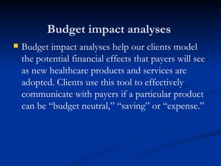 Budget impact analyses  Budget impact analyses help our clients model the potential financial effects that payers will see as new healthcare products and services are adopted. Clients use this tool to effectively communicate with payers if a particular product can be “budget neutral,” “saving” or “expense.”  