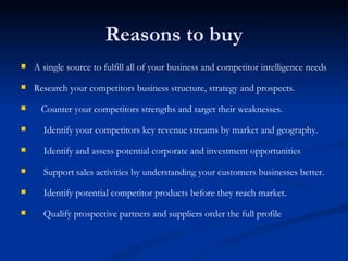 Reasons to buy A single source to fulfill all of your business and competitor intelligence needs      Research your competitors business structure, strategy and prospects.       Counter your competitors strengths and target their weaknesses.      Identify your competitors key revenue streams by market and geography.      Identify and assess potential corporate and investment opportunities      Support sales activities by understanding your customers businesses better.      Identify potential competitor products before they reach market.      Qualify prospective partners and suppliers order the full profile  