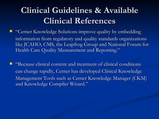 Clinical Guidelines & Available Clinical References “ Cerner Knowledge Solutions improve quality by embedding information from regulatory and quality standards organizations like JCAHO, CMS, the Leapfrog Group and National Forum for Health Care Quality Measurement and Reporting.”  “ Because clinical content and treatment of clinical conditions can change rapidly, Cerner has developed Clinical Knowledge Management Tools such as Cerner Knowledge Manager (CKM) and Knowledge Compiler Wizard.” 