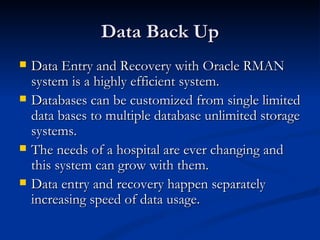 Data Back Up Data Entry and Recovery with Oracle RMAN system is a highly efficient system. Databases can be customized from single limited data bases to multiple database unlimited storage systems.  The needs of a hospital are ever changing and this system can grow with them. Data entry and recovery happen separately increasing speed of data usage.  