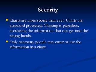 Security Charts are more secure than ever. Charts are password protected. Charting is paperless, decreasing the information that can get into the wrong hands.  Only necessary people may enter or use the information in a chart.  