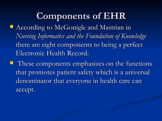 Components of EHR According to McGonigle and Mastrian in  Nursing Informatics and the Foundation of Knowledge  there are eight components to being a perfect Electronic Health Record. These components emphasizes on the functions that promotes patient safety which is a universal denominator that everyone in health care can accept. 