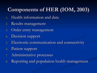 Components of HER (IOM, 2003) Health information and data Results management Order entry management Decision support Electronic communication and connectivity Patient support Administrative processes Reporting and population health management 