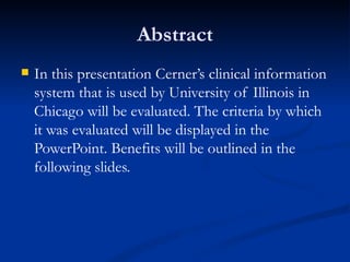 Abstract In this presentation Cerner’s clinical information system that is used by University of Illinois in Chicago will be evaluated. The criteria by which it was evaluated will be displayed in the PowerPoint. Benefits will be outlined in the following slides.  