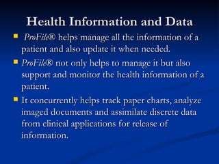 Health Information and Data ProFile ® helps manage all the information of a patient and also update it when needed.  ProFile ® not only helps to manage it but also support and monitor the health information of a patient.  It concurrently helps track paper charts, analyze imaged documents and assimilate discrete data from clinical applications for release of information. 