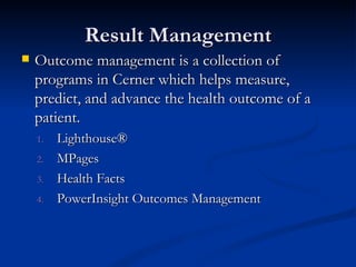 Result Management Outcome management is a collection of programs in Cerner which helps measure, predict, and advance the health outcome of a patient. Lighthouse®  MPages  Health Facts  PowerInsight Outcomes Management 