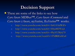 Decision Support These are some of the links to see how  CareAware  MDBus™,  CareAware   iCommand  and  CareAware   iAware ,  myStation ,  RxStation ™  works. http:// www.youtube.com/watch?v = ScGAAxlWtEs http:// www.youtube.com/watch?v =fHsz8EFEnj4 http:// www.youtube.com/watch?v =PkyVUMyfy70 http:// www.youtube.com/watch?v =F9dR8EahEa4 