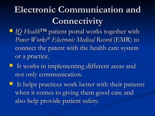 Electronic Communication and Connectivity IQ Health ™ patient portal works together with  Power Works ®  Electronic Medical Record  (EMR) to connect the patent with the health care system or a practice. It works in implementing different areas and not only communication. It helps practices work better with their patients when it comes to giving them good care and also help provide patient safety. 