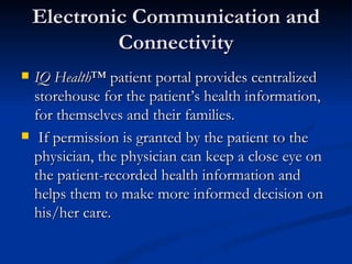 Electronic Communication and Connectivity IQ Health ™ patient portal provides centralized storehouse for the patient’s health information, for themselves and their families. If permission is granted by the patient to the physician, the physician can keep a close eye on the patient-recorded health information and helps them to make more informed decision on his/her care. 