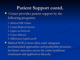 Patient Support contd. Cerner provides patient support by the following programs: 1. Method M® Online 2. Cerner Bedrock System 3. Lights on Network 4. Cerner Discern 5. Millennium Lighthouse® Method M ® is most often used- integrates recommended approaches and predictable processes for better outcomes across the entire healthcare continuum and application lifecycle. 