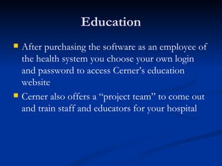 Education After purchasing the software as an employee of the health system you choose your own login and password to access Cerner’s education website Cerner also offers a “project team” to come out and train staff and educators for your hospital 
