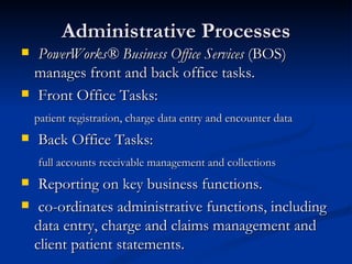Administrative Processes PowerWorks® Business Office Services  (BOS) manages front and back office tasks.  Front Office Tasks: patient registration, charge data entry and encounter data  Back Office Tasks:   full accounts receivable management and collections  Reporting on key business functions. co-ordinates administrative functions, including data entry, charge and claims management and client patient statements. 