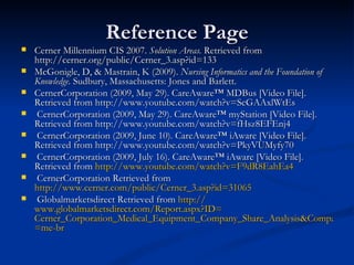 Reference Page Cerner Millennium CIS 2007.  Solution Areas.  Retrieved from http://cerner.org/public/Cerner_3.asp?id=133 McGonigle, D, & Mastrain, K (2009).  Nursing Informatics and the Foundation of Knowledge.  Sudbury, Massachusetts: Jones and Barlett. CernerCorporation (2009, May 29). CareAware™ MDBus [Video File]. Retrieved from http://www.youtube.com/watch?v=ScGAAxlWtEs CernerCorporation (2009, May 29). CareAware™ myStation [Video File]. Retrieved from http://www.youtube.com/watch?v=fHsz8EFEnj4 CernerCorporation (2009, June 10). CareAware™ iAware [Video File]. Retrieved from http://www.youtube.com/watch?v=PkyVUMyfy70 CernerCorporation (2009, July 16). CareAware™ iAware [Video File]. Retrieved from  http://www.youtube.com/watch?v=F9dR8EahEa4 CernerCorporation Retrieved from  http://www.cerner.com/public/Cerner_3.asp?id=31065 Globalmarketsdirect Retrieved from  http:// www.globalmarketsdirect.com/Report.aspx?ID = Cerner_Corporation_Medical_Equipment_Company_Share_Analysis&CompanyID =me- br   