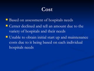 Cost Based on assessment of hospitals needs Cerner declined and tell an amount due to the variety of hospitals and their needs Unable to obtain initial start up and maintenance costs due to it being based on each individual hospitals needs 