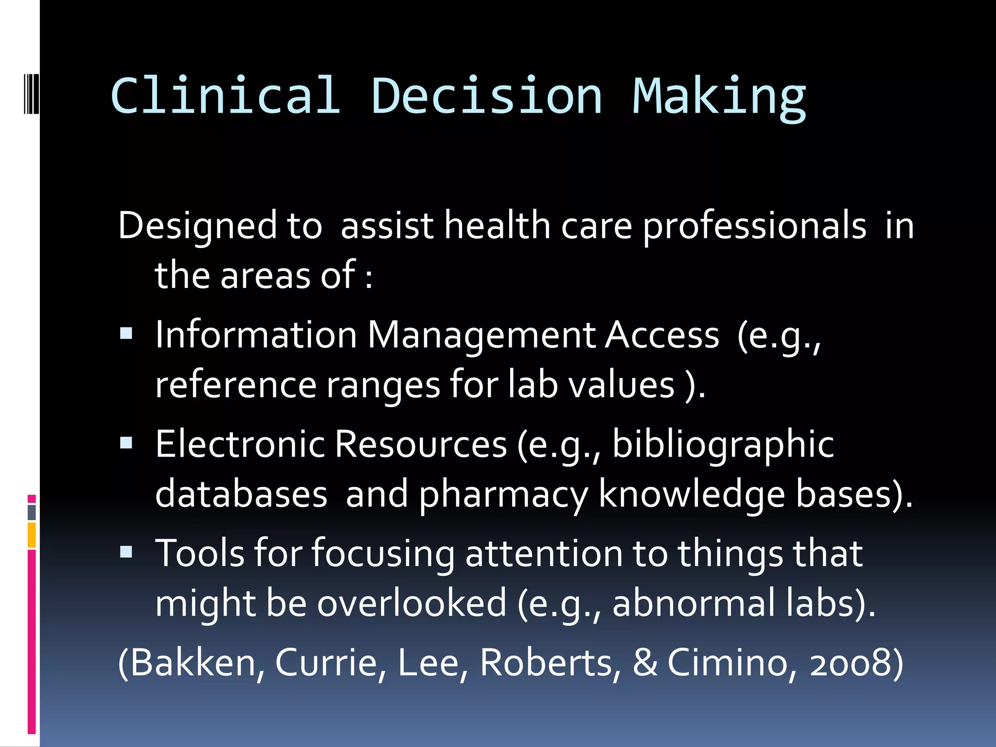 Clinical Decision MakingDesigned to  assist health care professionals  in the areas of :Information Management Access  (e.g., reference ranges for lab values ).Electronic Resources (e.g., bibliographic databases  and pharmacy knowledge bases).Tools for focusing attention to things that might be overlooked (e.g., abnormal labs). (Bakken, Currie, Lee, Roberts, & Cimino, 2008)