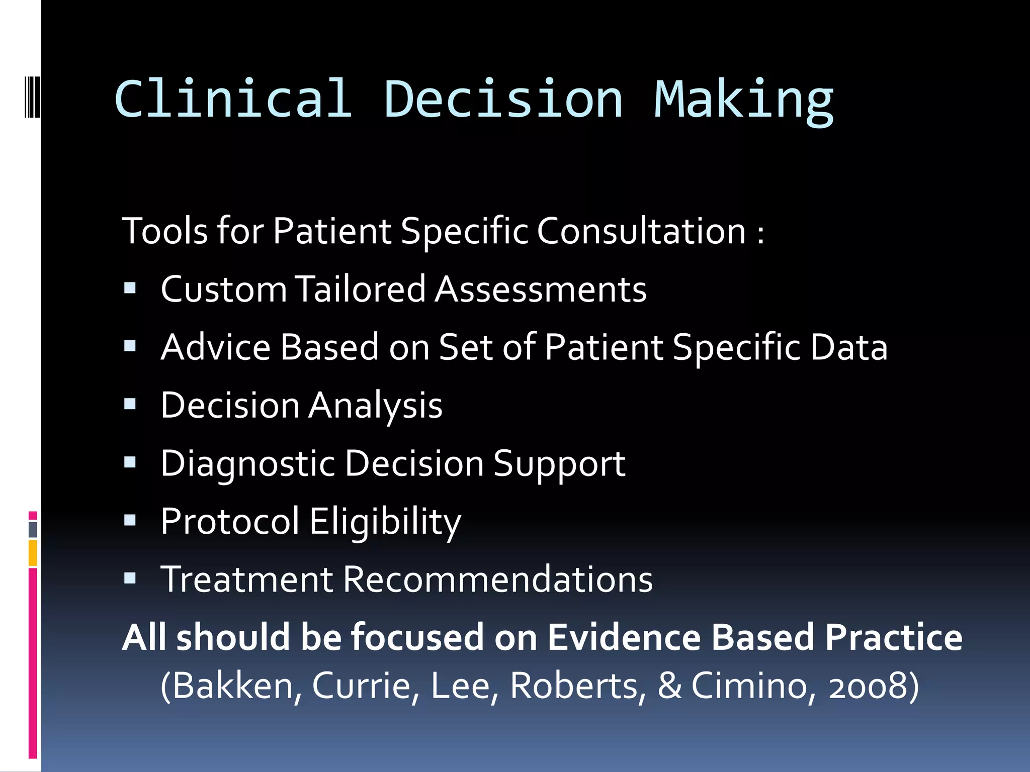 Clinical Decision MakingTools for Patient Specific Consultation :Custom Tailored AssessmentsAdvice Based on Set of Patient Specific DataDecision Analysis Diagnostic Decision Support Protocol EligibilityTreatment RecommendationsAll should be focused on Evidence Based Practice (Bakken, Currie, Lee, Roberts, & Cimino, 2008)