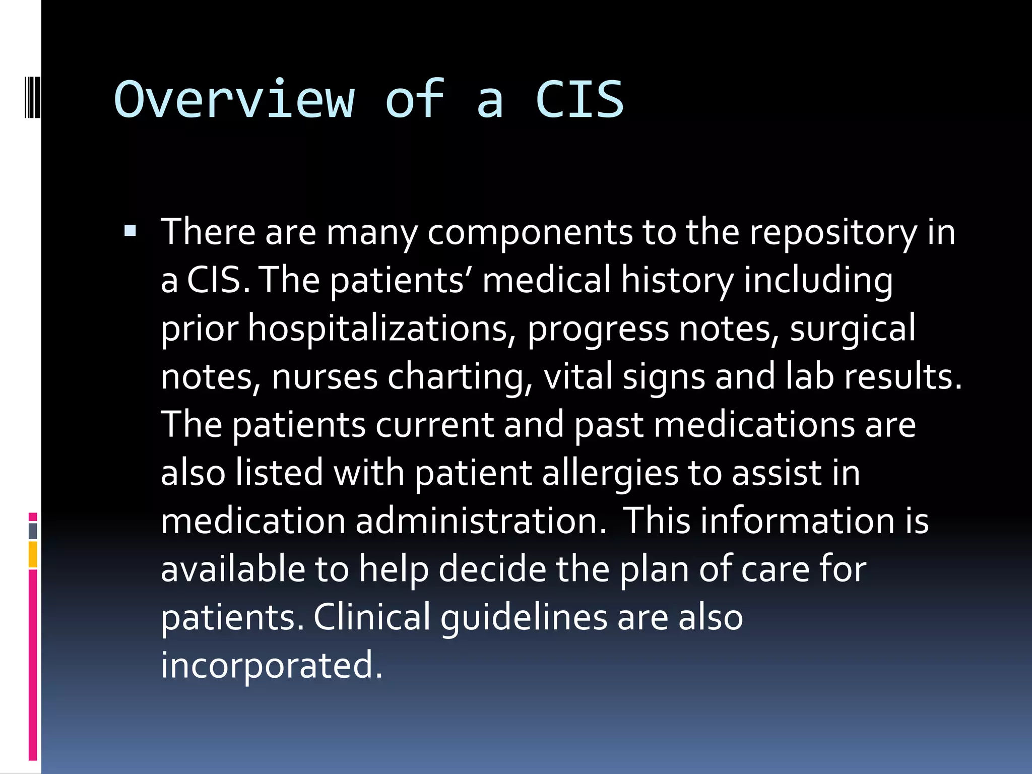 Overview of a CISThere are many components to the repository in a CIS. The patients’ medical history including prior hospitalizations, progress notes, surgical notes, nurses charting, vital signs and lab results. The patients current and past medications are also listed with patient allergies to assist in medication administration.  This information is available to help decide the plan of care for patients. Clinical guidelines are also incorporated.