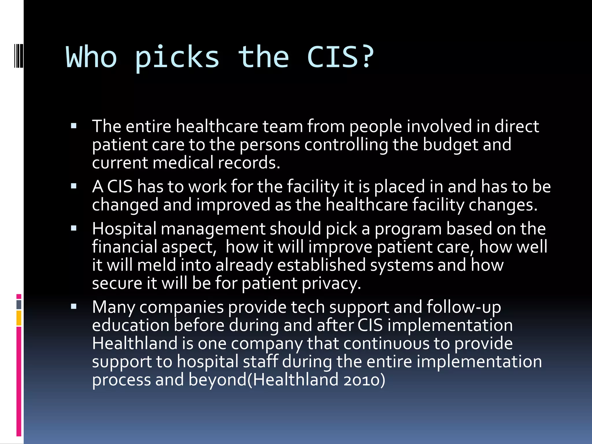 Who picks the CIS?The entire healthcare team from people involved in direct patient care to the persons controlling the budget and current medical records. A CIS has to work for the facility it is placed in and has to be changed and improved as the healthcare facility changes. Hospital management should pick a program based on the financial aspect,  how it will improve patient care, how well it will meld into already established systems and how secure it will be for patient privacy. Many companies provide tech support and follow-up education before during and after CIS implementation Healthland is one company that continuous to provide support to hospital staff during the entire implementation process and beyond(Healthland 2010)