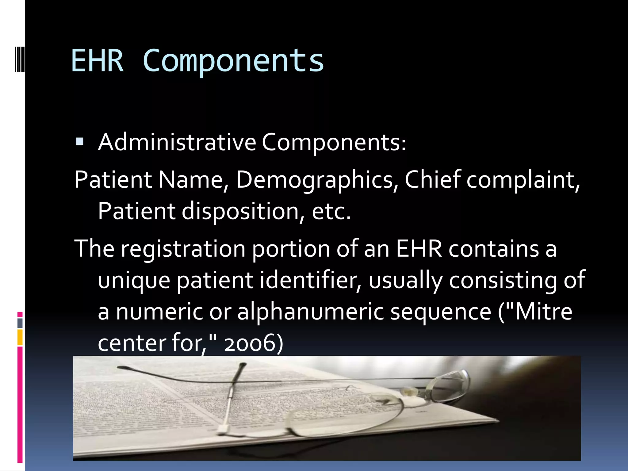 EHR ComponentsAdministrative Components:Patient Name, Demographics, Chief complaint, Patient disposition, etc. The registration portion of an EHR contains a unique patient identifier, usually consisting of a numeric or alphanumeric sequence ("Mitre center for," 2006)