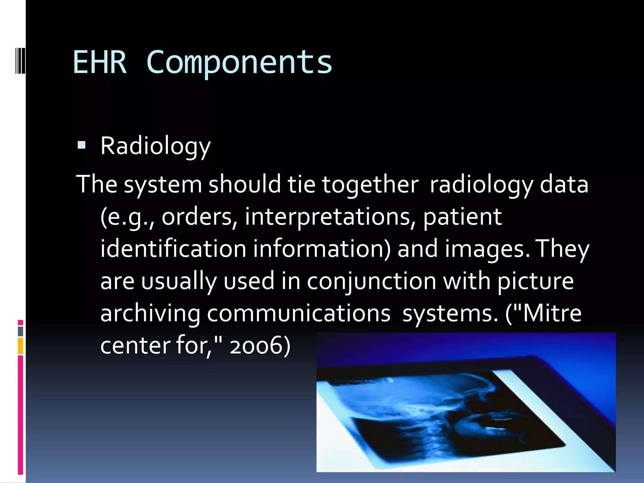 EHR ComponentsRadiology The system should tie together  radiology data (e.g., orders, interpretations, patient identification information) and images. They are usually used in conjunction with picture archiving communications  systems. ("Mitre center for," 2006)