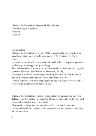 Clinical Information System In Healthcare
Olufunmilayo Adeleke
Walden
OM010
Introduction
Clinical information system (CIS) is purposely designed to be
used in critical care conditions such ICU ( Intensive Care
Unit).
In modern hospitals it can network with other computer systems
including radiology and pathology.
The information is drawn to the electronic patient record by the
systems (Musen, Middleton & Greenes, 2014).
Communication has been improved by the use of CIS because
health professionals are able to share information.
Health Information and Management System Society (HIMSS)
is selected organization for CIS use.
Clinical Information system is important in enhancing service
delivery to the patient especially those in critical conditions and
those who needed more attention.
Electronic patient record records make it easy to access
information of the patients and communication enhance sharing
of information.
2
 
