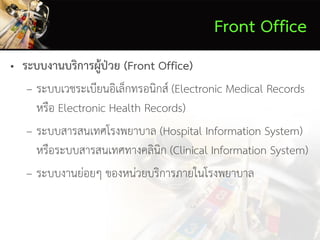 Front Office
• ระบบงานบริการผู้ป่วย (Front Office)
– ระบบเวชระเบียนอิเล็กทรอนิกส์ (Electronic Medical Records
หรือ Electronic Health Records)
– ระบบสารสนเทศโรงพยาบาล (Hospital Information System)
หรือระบบสารสนเทศทางคลินิก (Clinical Information System)
– ระบบงานย่อยๆ ของหน่วยบริการภายในโรงพยาบาล
 