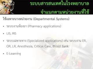 ระบบสารสนเทศในโรงพยาบาล
จาแนกตามหน่วยงานที่ใช้
ใช้เฉพาะบางหน่วยงาน (Departmental Systems)
• ระบบงานห้องยา (Pharmacy applications)
• LIS, RIS
• ระบบเฉพาะทาง (Specialized applications) เช่น ระบบงาน ER,
OR, LR, Anesthesia, Critical Care, Blood Bank
• E-Learning
 