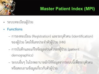 Master Patient Index (MPI)
• ระบบทะเบียนผู้ป่วย
• Functions
– การลงทะเบียน (Registration) และระบุตัวตน (identification)
ของผู้ป่วย โดยใช้เลขประจาตัวผู้ป่วย (HN)
– การบันทึกและแก้ไขข้อมูลส่วนตัวของผู้ป่วย (patient
demographics)
– ระบบอื่นๆ ในโรงพยาบาลมักใช้ข้อมูลจากระบบนี้เพื่อระบุตัวตน
หรือสอบถามข้อมูลเกี่ยวกับตัวผู้ป่วย
 