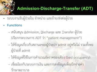 Admission-Discharge-Transfer (ADT)
• ระบบงานรับผู้ป่วยใน จาหน่าย และย้าย/ส่งต่อผู้ป่วย
• Functions
– สนับสนุน Admission, Discharge และ Transfer ผู้ป่วย
(เรียกกระบวนการ ADT ว่า “patient management”)
– ให้ข้อมูลเกี่ยวกับสถานะของผู้ป่วยว่า admit อยู่หรือไม่ รวมทั้งหอ
ผู้ป่วยที่ admit
– ให้ข้อมูลที่ใช้ในการคานวณอัตราครองเตียง (bed occupancy)
– เชื่อมโยงกับระบบการเงิน และการส่งข้อมูลเพื่อเบิกจ่ายค่า
รักษาพยาบาล
 