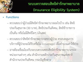ระบบตรวจสอบสิทธิค่ารักษาพยาบาล
(Insurance Eligibility System)
• Functions
– ตรวจสอบว่าผู้ป่วยมีสิทธิค่ารักษาพยาบาลอะไรบ้าง เช่น สิทธิ
ประกันสุขภาพ (30 บาท), สิทธิประกันสังคม, สิทธิข้าราชการ
เป็นต้น หรือไม่มีสิทธิใดๆ (เงินสด)
– ตรวจสอบว่าสิทธิค่ารักษาพยาบาลของผู้ป่วย ครอบคลุมการ
บริการที่ผู้ป่วยจะได้รับหรือไม่ (coverage) เพื่อคานวณค่าใช้จ่าย
– อาจต้องเชื่อมโยงกับระบบตรวจสอบสิทธิค่ารักษาพยาบาลของ
หน่วยงานต่างๆ เช่น สานักงานหลักประกันสุขภาพแห่งชาติ
สานักงานประกันสังคม กรมบัญชีกลาง
 