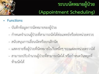ระบบนัดหมายผู้ป่วย
(Appointment Scheduling)
• Functions
– บันทึกข้อมูลการนัดหมายของผู้ป่วย
– กาหนดจานวนผู้ป่วยที่สามารถนัดได้ต่อแพทย์หรือต่อหน่วยตรวจ
– สนับสนุนการเลื่อนนัดหรือยกเลิกนัด
– แสดงรายชื่อผู้ป่วยที่นัดหมายในวันหนึ่งๆ ของแต่ละหน่วยตรวจได้
– สามารถปรับจานวนผู้ป่วยที่สามารถนัดได้ หรือกาหนดวันหยุดที่
ห้ามนัดได้
 