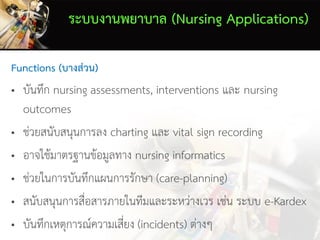 ระบบงานพยาบาล (Nursing Applications)
Functions (บางส่วน)
• บันทึก nursing assessments, interventions และ nursing
outcomes
• ช่วยสนับสนุนการลง charting และ vital sign recording
• อาจใช้มาตรฐานข้อมูลทาง nursing informatics
• ช่วยในการบันทึกแผนการรักษา (care-planning)
• สนับสนุนการสื่อสารภายในทีมและระหว่างเวร เช่น ระบบ e-Kardex
• บันทึกเหตุการณ์ความเสี่ยง (incidents) ต่างๆ
 