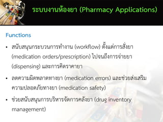 ระบบงานห้องยา (Pharmacy Applications)
Functions
• สนับสนุนกระบวนการทางาน (workflow) ตั้งแต่การสั่งยา
(medication orders/prescription) ไปจนถึงการจ่ายยา
(dispensing) และการคิดราคายา
• ลดความผิดพลาดทางยา (medication errors) และช่วยส่งเสริม
ความปลอดภัยทางยา (medication safety)
• ช่วยสนับสนุนการบริหารจัดการคลังยา (drug inventory
management)
 