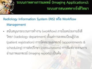 ระบบภาพทางการแพทย์ (Imaging Applications):
ระบบสารสนเทศทางรังสีวิทยา
Radiology Information System (RIS) หรือ Workflow
Management
• สนับสนุนกระบวนการทางาน (workflow) ภายในหน่วยงานรังสี
วิทยา (radiology department) ตั้งแต่การลงทะเบียนผู้ป่วย
(patient registration) การนัดหมายเอกซเรย์ (appointments &
scheduling) การส่งปรึกษา (consultations) การพิมพ์รายงานการ
อ่านภาพเอกซเรย์ (imaging reports) เป็นต้น
 