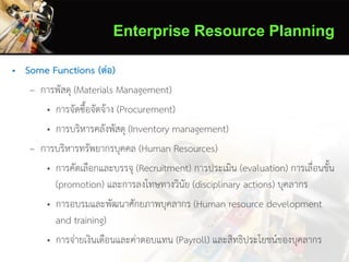 Enterprise Resource Planning
• Some Functions (ต่อ)
– การพัสดุ (Materials Management)
• การจัดซื้อจัดจ้าง (Procurement)
• การบริหารคลังพัสดุ (Inventory management)
– การบริหารทรัพยากรบุคคล (Human Resources)
• การคัดเลือกและบรรจุ (Recruitment) การประเมิน (evaluation) การเลื่อนขั้น
(promotion) และการลงโทษทางวินัย (disciplinary actions) บุคลากร
• การอบรมและพัฒนาศักยภาพบุคลากร (Human resource development
and training)
• การจ่ายเงินเดือนและค่าตอบแทน (Payroll) และสิทธิประโยชน์ของบุคลากร
 