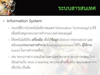ระบบสารสนเทศ
• Information System
– ระบบที่มีการนาเทคโนโลยีสารสนเทศ (Information Technology) มาใช้
เพื่อสนับสนุนกระบวนการทางานบางอย่างของมนุษย์
– ใช้เทคโนโลยีเป็น เครื่องมือ เพื่อให้ข้อมูล (Deliver information) และ
สนับสนุนกระบวนการทางาน (business processes) ให้กับ ผู้ใช้งาน
(users) ในการทางานหนึ่งๆ
– เช่น ระบบการฝาก-ถอนเงินผ่านเคาน์เตอร์ธนาคาร ระบบการลงทะเบียน
เรียนผ่านเว็บ ระบบ e-learning ระบบจองตั๋วเครื่องบิน ระบบแสดงตาราง
เที่ยวบิน เป็นต้น
 