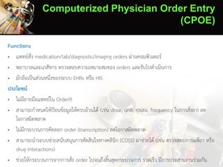 Computerized Physician Order Entry
(CPOE)
Functions
• แพทย์สั่ง medication/lab/diagnostic/imaging orders ผ่านคอมพิวเตอร์
• พยาบาลและเภสัชกร ตรวจสอบความเหมาะสมของ orders และรับไปดาเนินการ
• มักถือเป็นส่วนหนึ่งของระบบ EHRs หรือ HIS
ประโยชน์
• ไม่มีลายมือแพทย์ใน Order!!!
• สามารถกาหนดให้ป้อนข้อมูลให้ครบถ้วนได้ (เช่น dose, unit, route, frequency ในการสั่งยา) ลด
โอกาสผิดพลาด
• ไม่มีกระบวนการคัดลอก order (transcription) ลดโอกาสผิดพลาด
• สามารถนาระบบช่วยสนับสนุนการตัดสินใจทางคลินิก (CDSS) มาช่วยได้ (เช่น ตรวจสอบการแพ้ยา หรือ
drug interactions)
• ช่วยให้กระบวนการจากการสั่ง order ไปจนถึงสิ้นสุดกระบวนการ รวดเร็ว มีการประสานงานร่วมกัน
 
